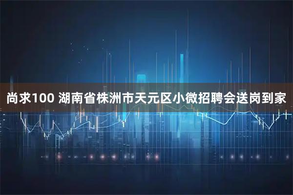 尚求100 湖南省株洲市天元区小微招聘会送岗到家