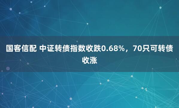 国客信配 中证转债指数收跌0.68%，70只可转债收涨