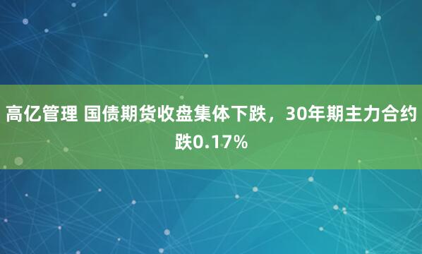 高亿管理 国债期货收盘集体下跌，30年期主力合约跌0.17%