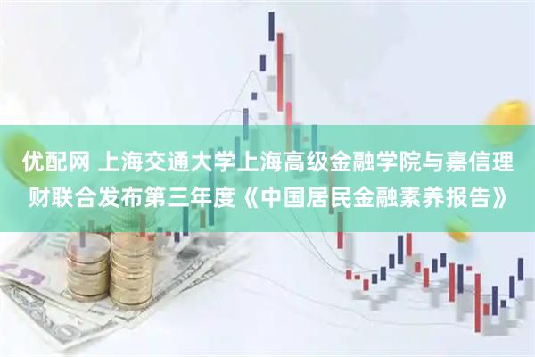 优配网 上海交通大学上海高级金融学院与嘉信理财联合发布第三年度《中国居民金融素养报告》