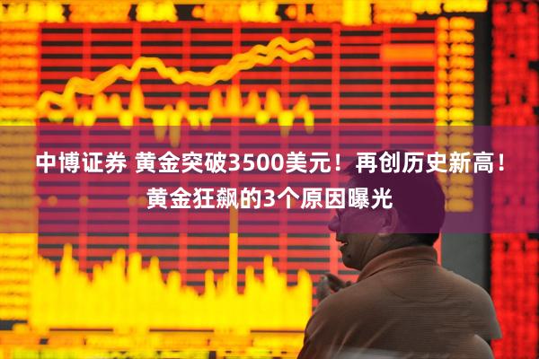 中博证券 黄金突破3500美元！再创历史新高！黄金狂飙的3个原因曝光