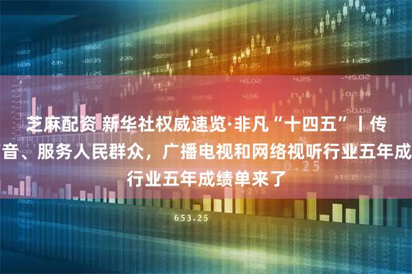 芝麻配资 新华社权威速览·非凡“十四五”丨传播党的声音、服务人民群众，广播电视和网络视听行业五年成绩单来了