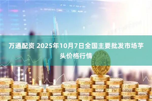 万通配资 2025年10月7日全国主要批发市场芋头价格行情