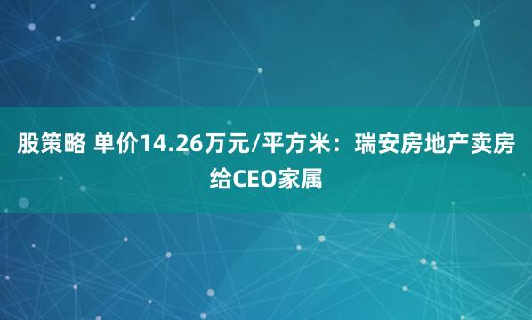 股策略 单价14.26万元/平方米：瑞安房地产卖房给CEO家属