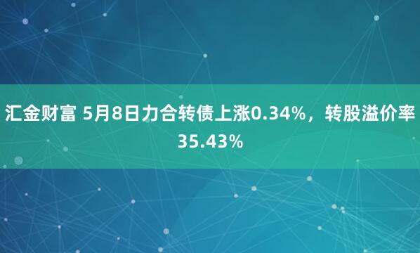 汇金财富 5月8日力合转债上涨0.34%，转股溢价率35.43%
