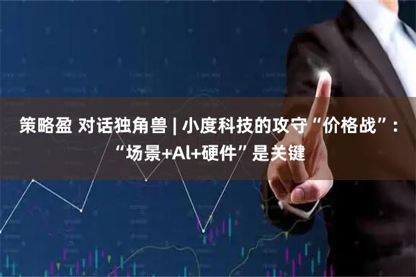 策略盈 对话独角兽 | 小度科技的攻守“价格战”：“场景+Al+硬件”是关键
