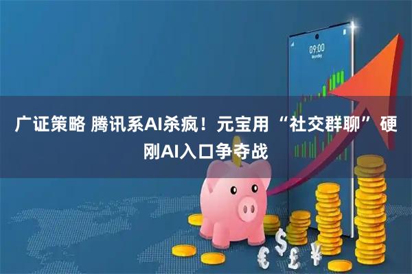 广证策略 腾讯系AI杀疯！元宝用 “社交群聊” 硬刚AI入口争夺战