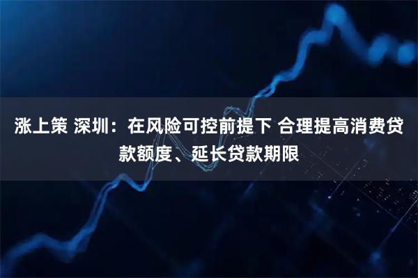 涨上策 深圳：在风险可控前提下 合理提高消费贷款额度、延长贷款期限