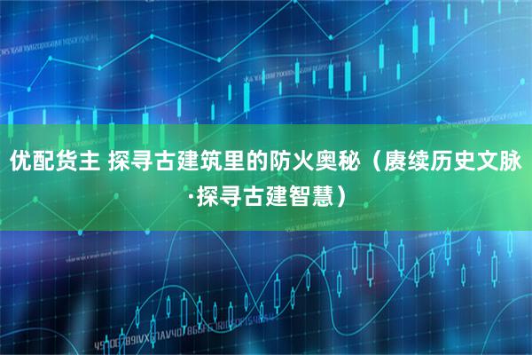 优配货主 探寻古建筑里的防火奥秘（赓续历史文脉·探寻古建智慧）