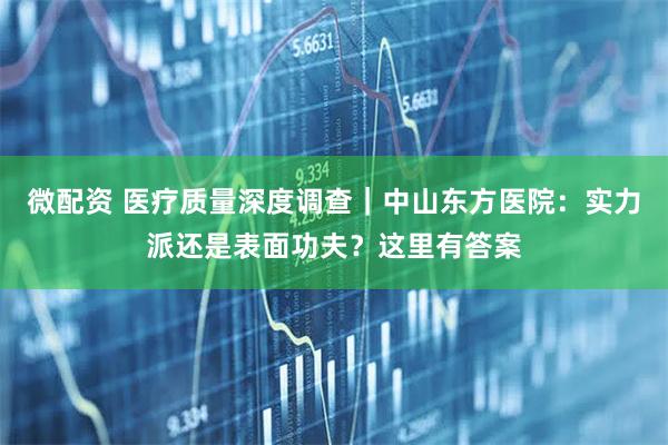 微配资 医疗质量深度调查｜中山东方医院：实力派还是表面功夫？这里有答案