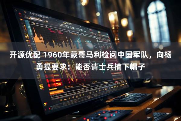 开源优配 1960年蒙哥马利检阅中国军队，向杨勇提要求：能否请士兵摘下帽子