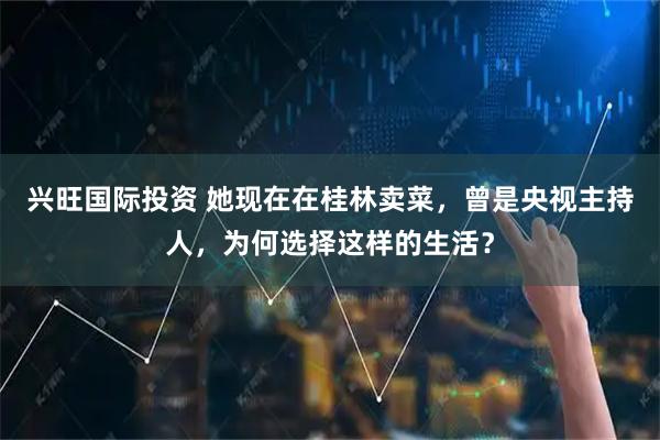 兴旺国际投资 她现在在桂林卖菜，曾是央视主持人，为何选择这样的生活？
