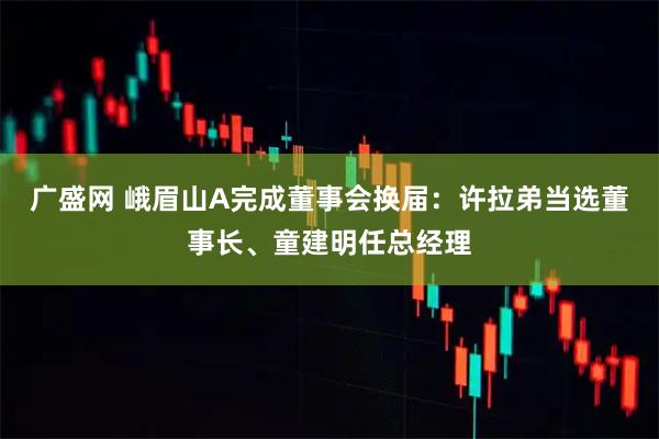 广盛网 峨眉山A完成董事会换届：许拉弟当选董事长、童建明任总经理
