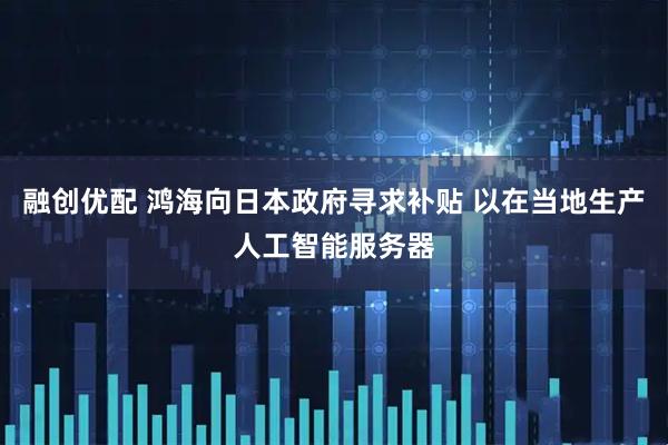 融创优配 鸿海向日本政府寻求补贴 以在当地生产人工智能服务器