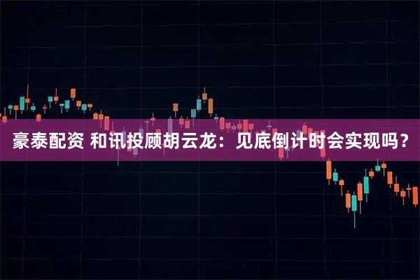 豪泰配资 和讯投顾胡云龙：见底倒计时会实现吗？
