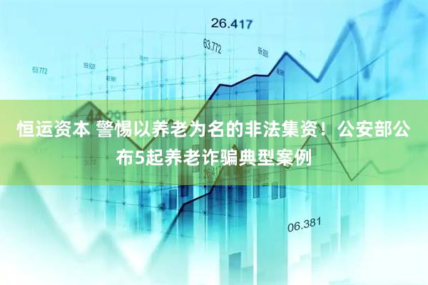 恒运资本 警惕以养老为名的非法集资！公安部公布5起养老诈骗典型案例