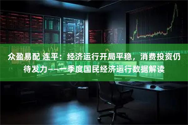 众盈易配 连平：经济运行开局平稳，消费投资仍待发力——一季度国民经济运行数据解读