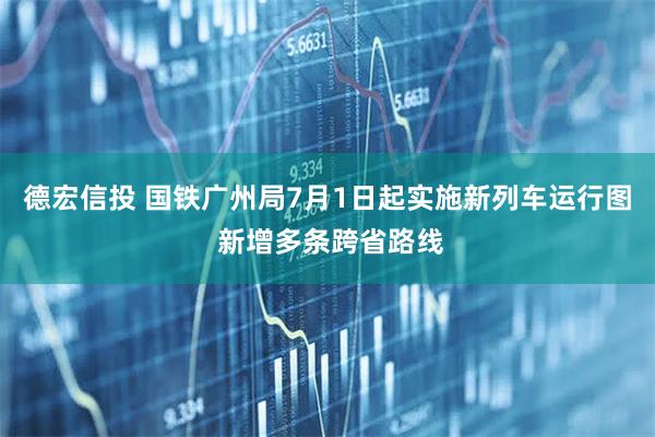 德宏信投 国铁广州局7月1日起实施新列车运行图 新增多条跨省路线