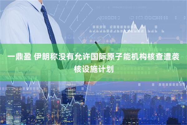 一鼎盈 伊朗称没有允许国际原子能机构核查遭袭核设施计划