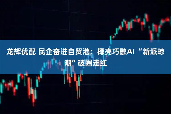龙辉优配 民企奋进自贸港：椰壳巧融AI “新派琼潮”破圈走红